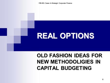 FIN 453: Cases In Strategic Corporate Finance 1 REAL OPTIONS OLD FASHION IDEAS FOR NEW METHODOLIGIES IN CAPITAL BUDGETING.