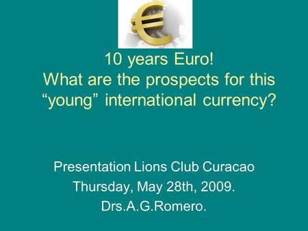 10 years Euro! What are the prospects for this “young” international currency? Presentation Lions Club Curacao Thursday, May 28th, 2009. Drs.A.G.Romero.