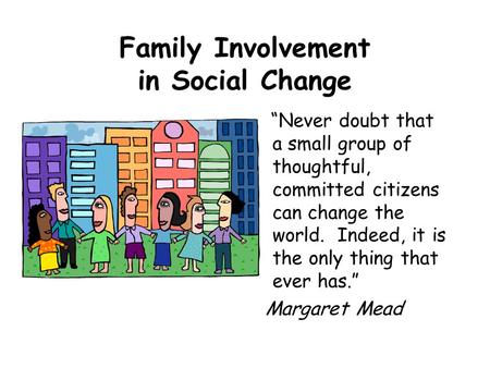 Family Involvement in Social Change “Never doubt that a small group of thoughtful, committed citizens can change the world. Indeed, it is the only thing.