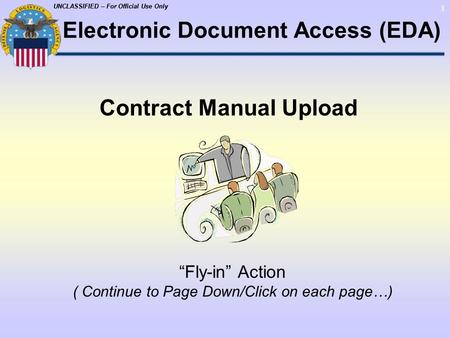 UNCLASSIFIED – For Official Use Only 1 Contract Manual Upload “Fly-in” Action ( Continue to Page Down/Click on each page…) Electronic Document Access (EDA)