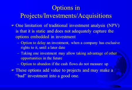 Options in Projects/Investments/Acquisitions F One limitation of traditional investment analysis (NPV) is that it is static and does not adequately capture.