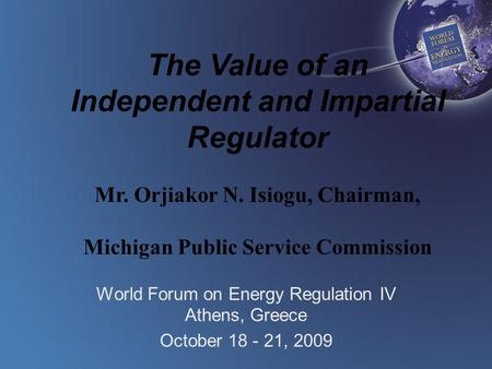 The Value of an Independent and Impartial Regulator Mr. Orjiakor N. Isiogu, Chairman, Michigan Public Service Commission World Forum on Energy Regulation.