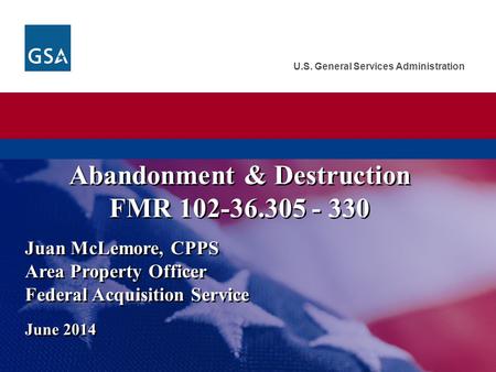 U.S. General Services Administration Juan McLemore, CPPS Area Property Officer Federal Acquisition Service June 2014 Abandonment & Destruction FMR 102-36.305.