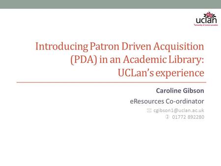 Introducing Patron Driven Acquisition (PDA) in an Academic Library: UCLan’s experience Caroline Gibson eResources Co-ordinator  