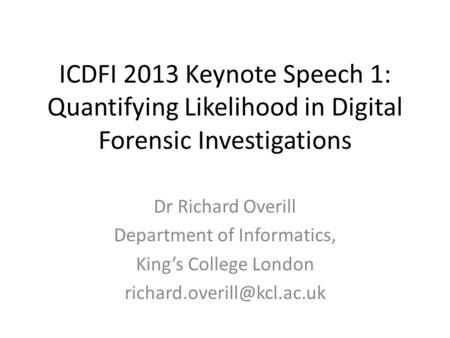 ICDFI 2013 Keynote Speech 1: Quantifying Likelihood in Digital Forensic Investigations Dr Richard Overill Department of Informatics, King’s College London.