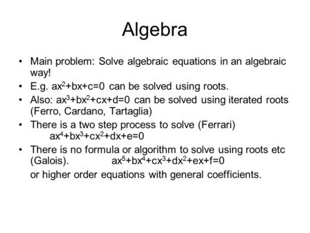 Algebra Main problem: Solve algebraic equations in an algebraic way! E.g. ax 2 +bx+c=0 can be solved using roots. Also: ax 3 +bx 2 +cx+d=0 can be solved.