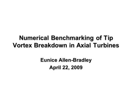 Numerical Benchmarking of Tip Vortex Breakdown in Axial Turbines Eunice Allen-Bradley April 22, 2009.