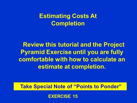 1 Estimating Costs At Completion Review this tutorial and the Project Pyramid Exercise until you are fully comfortable with how to calculate an estimate.