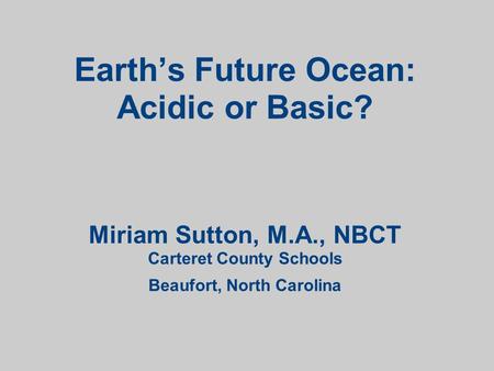 Earth’s Future Ocean: Acidic or Basic? Miriam Sutton, M.A., NBCT Carteret County Schools Beaufort, North Carolina.