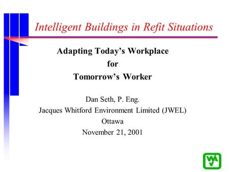 Intelligent Buildings in Refit Situations Adapting Today’s Workplace for Tomorrow’s Worker Dan Seth, P. Eng. Jacques Whitford Environment Limited (JWEL)