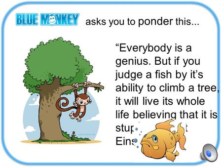 Asks you to ponder this... “Everybody is a genius. But if you judge a fish by it’s ability to climb a tree, it will live its whole life believing that.