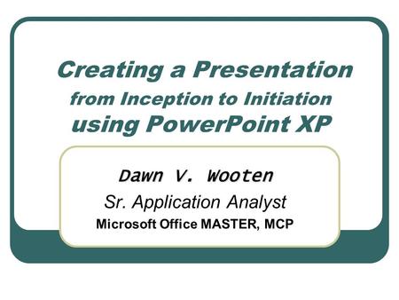 Creating a Presentation from Inception to Initiation using PowerPoint XP Dawn V. Wooten Sr. Application Analyst Microsoft Office MASTER, MCP.
