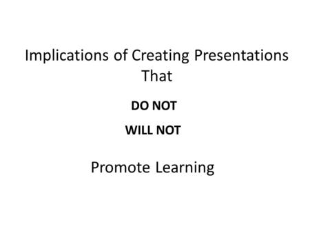 Implications of Creating Presentations That DO NOT WILL NOT Promote Learning.