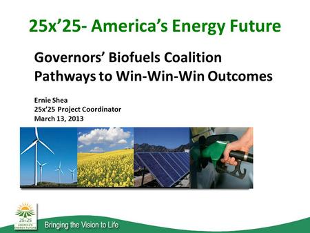 Governors’ Biofuels Coalition Pathways to Win-Win-Win Outcomes Ernie Shea 25x’25 Project Coordinator March 13, 2013 25x’25- America’s Energy Future.