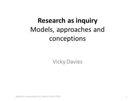 Research as inquiry Models, approaches and conceptions Vicky Davies 1Based on a presentation by L Norton March 2013.
