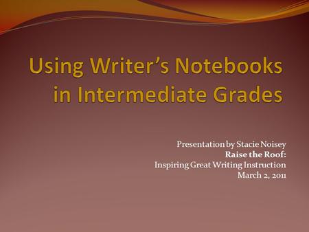 Presentation by Stacie Noisey Raise the Roof: Inspiring Great Writing Instruction March 2, 2011.
