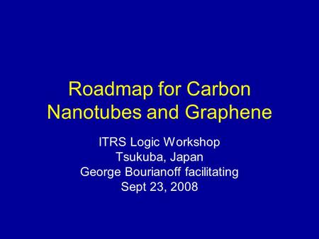 Roadmap for Carbon Nanotubes and Graphene ITRS Logic Workshop Tsukuba, Japan George Bourianoff facilitating Sept 23, 2008.