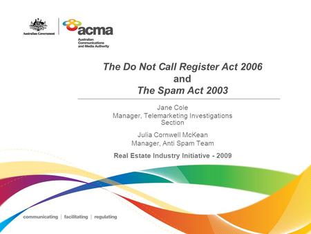 The Do Not Call Register Act 2006 and The Spam Act 2003 Jane Cole Manager, Telemarketing Investigations Section Julia Cornwell McKean Manager, Anti Spam.