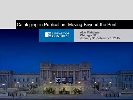 Cataloging in Publication: Moving Beyond the Print ALA Midwinter Chicago, Ill. January 31-February 1, 2015.