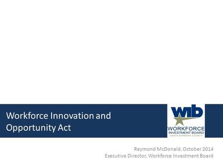 Workforce Innovation and Opportunity Act Raymond McDonald, October 2014 Executive Director, Workforce Investment Board.