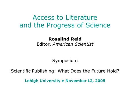 Access to Literature and the Progress of Science Rosalind Reid Editor, American Scientist Symposium Scientific Publishing: What Does the Future Hold? Lehigh.