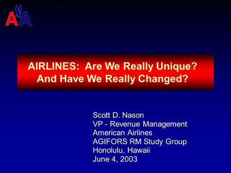 AIRLINES: Are We Really Unique? And Have We Really Changed? Scott D. Nason VP - Revenue Management American Airlines AGIFORS RM Study Group Honolulu,