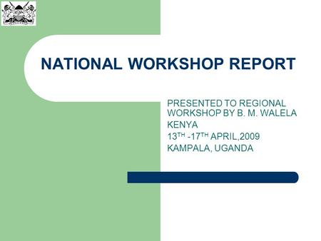 NATIONAL WORKSHOP REPORT PRESENTED TO REGIONAL WORKSHOP BY B. M. WALELA KENYA 13 TH -17 TH APRIL,2009 KAMPALA, UGANDA.