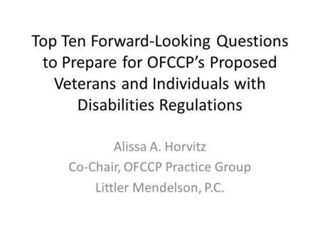 Top Ten Forward-Looking Questions to Prepare for OFCCP’s Proposed Veterans and Individuals with Disabilities Regulations Alissa A. Horvitz Co-Chair, OFCCP.