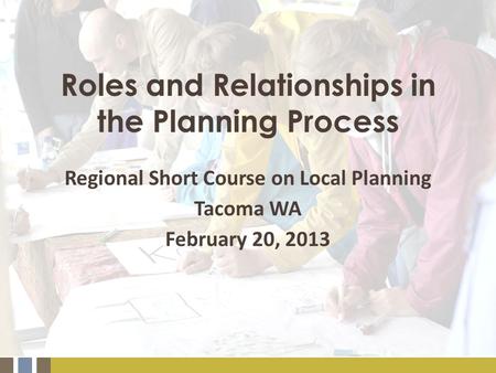 Roles and Relationships in the Planning Process Regional Short Course on Local Planning Tacoma WA February 20, 2013.
