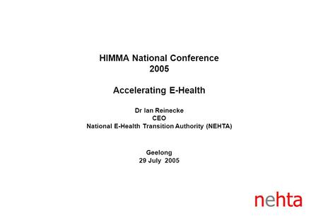 HIMMA National Conference 2005 Accelerating E-Health Dr Ian Reinecke CEO National E-Health Transition Authority (NEHTA) Geelong 29 July 2005 nehta.