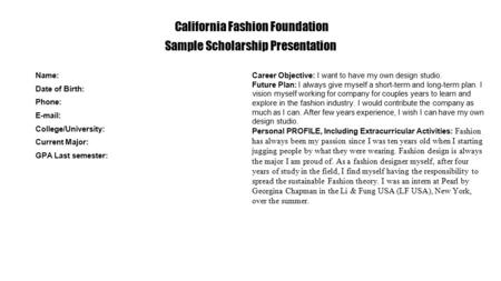 California Fashion Foundation Sample Scholarship Presentation Name: Date of Birth: Phone: E-mail: College/University: Current Major: GPA Last semester: