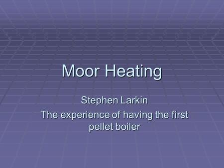 Moor Heating Stephen Larkin The experience of having the first pellet boiler.