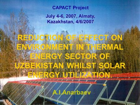 REDUCTION OF EFFECT ON ENVIRONMENT IN THERMAL ENERGY SECTOR OF UZBEKISTAN WHILST SOLAR ENERGY UTILIZATION. A.I.Anarbaev CAPACT Project July 4-6, 2007,