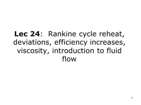 1 Lec 24: Rankine cycle reheat, deviations, efficiency increases, viscosity, introduction to fluid flow.