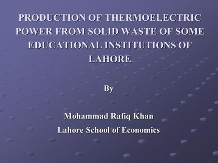 PRODUCTION OF THERMOELECTRIC POWER FROM SOLID WASTE OF SOME EDUCATIONAL INSTITUTIONS OF LAHORE By Mohammad Rafiq Khan Lahore School of Economics.