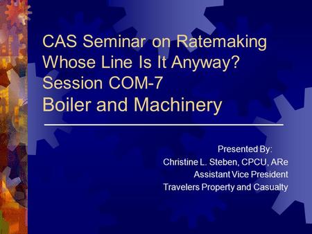 CAS Seminar on Ratemaking Whose Line Is It Anyway? Session COM-7 Boiler and Machinery Presented By: Christine L. Steben, CPCU, ARe Assistant Vice President.