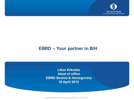 Libor Krkoska Head of office EBRD Bosnia & Herzegovina 18 April 2013 © European Bank for Reconstruction and Development | www.ebrd.com EBRD – Your partner.
