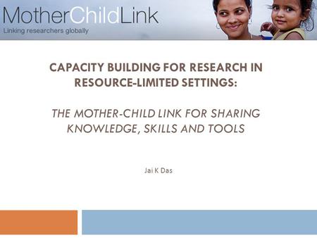 CAPACITY BUILDING FOR RESEARCH IN RESOURCE-LIMITED SETTINGS: THE MOTHER-CHILD LINK FOR SHARING KNOWLEDGE, SKILLS AND TOOLS 1 Jai K Das.