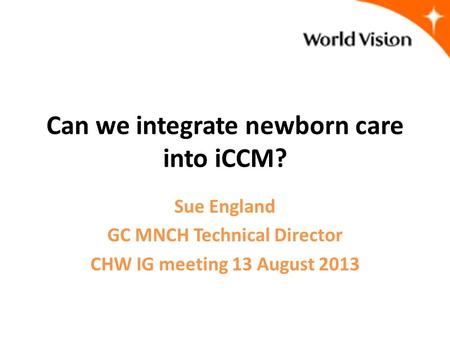 Can we integrate newborn care into iCCM? Sue England GC MNCH Technical Director CHW IG meeting 13 August 2013.