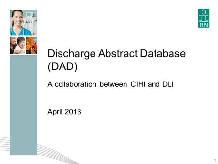 Discharge Abstract Database (DAD) A collaboration between CIHI and DLI April 2013 1.