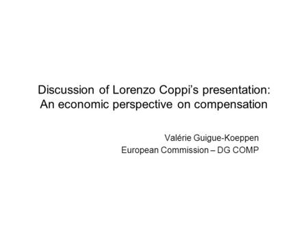 Discussion of Lorenzo Coppi’s presentation: An economic perspective on compensation Valérie Guigue-Koeppen European Commission – DG COMP.