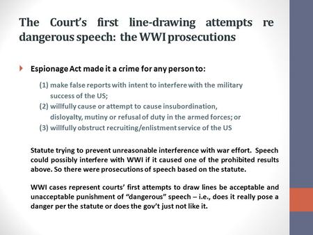 The Court’s first line-drawing attempts re dangerous speech: the WWI prosecutions  Espionage Act made it a crime for any person to: (1)make false reports.