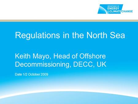Regulations in the North Sea Keith Mayo, Head of Offshore Decommissioning, DECC, UK Date 1/2 October 2009.