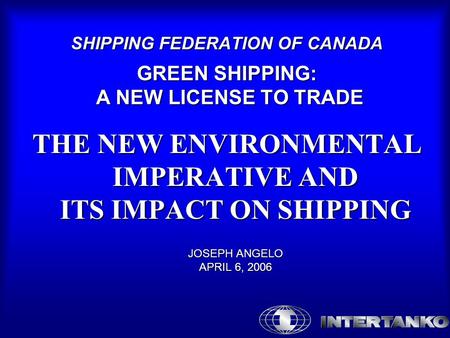 SHIPPING FEDERATION OF CANADA GREEN SHIPPING: A NEW LICENSE TO TRADE THE NEW ENVIRONMENTAL IMPERATIVE AND ITS IMPACT ON SHIPPING JOSEPH ANGELO APRIL 6,