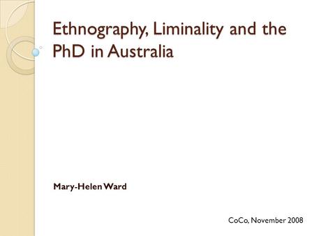 Ethnography, Liminality and the PhD in Australia Mary-Helen Ward CoCo, November 2008.