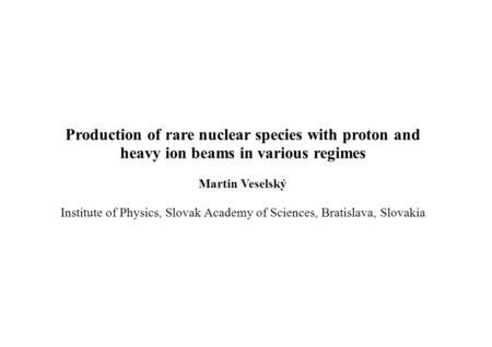 Production of rare nuclear species with proton and heavy ion beams in various regimes Martin Veselský Institute of Physics, Slovak Academy of Sciences,