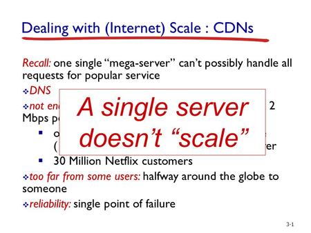 3-1 Dealing with (Internet) Scale : CDNs Recall: one single “mega-server” can’t possibly handle all requests for popular service  DNS  not enough bandwidth: