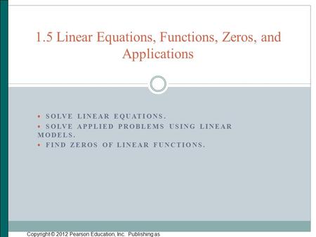  SOLVE LINEAR EQUATIONS.  SOLVE APPLIED PROBLEMS USING LINEAR MODELS.  FIND ZEROS OF LINEAR FUNCTIONS. Copyright © 2012 Pearson Education, Inc. Publishing.