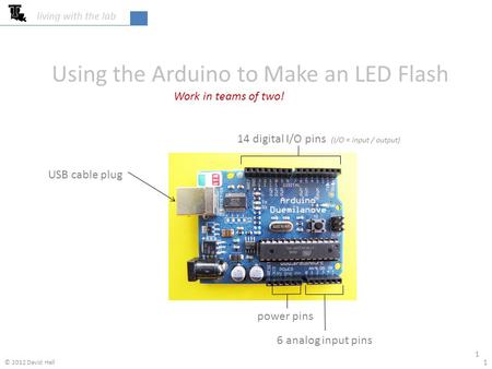 Using the Arduino to Make an LED Flash Work in teams of two! living with the lab 1 1 14 digital I/O pins (I/O = input / output) USB cable plug power pins.