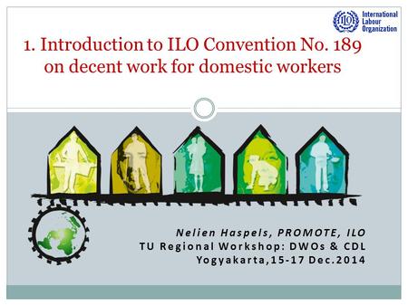 Nelien Haspels, PROMOTE, ILO TU Regional Workshop: DWOs & CDL Yogyakarta,15-17 Dec.2014 1. Introduction to ILO Convention No. 189 on decent work for domestic.